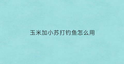 “玉米加小苏打钓鱼怎么用(玉米粉加小苏打)