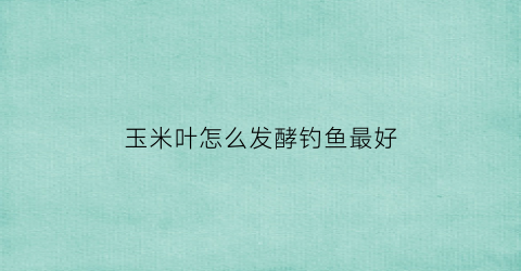 玉米叶怎么发酵钓鱼最好(玉米叶做肥料)