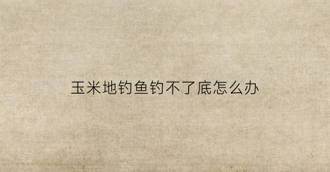 玉米地钓鱼钓不了底怎么办(玉米钓底能钓到什么鱼)