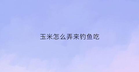 玉米怎么弄来钓鱼吃(玉米怎么做钓)