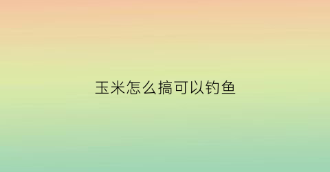 玉米怎么搞可以钓鱼(用玉米怎么钓鱼有什么技巧)