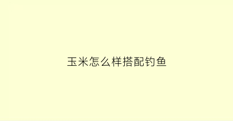 玉米怎么样搭配钓鱼(玉米怎么样搭配钓鱼饵料)