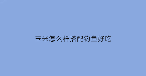 玉米怎么样搭配钓鱼好吃(玉米钓鱼怎么做)