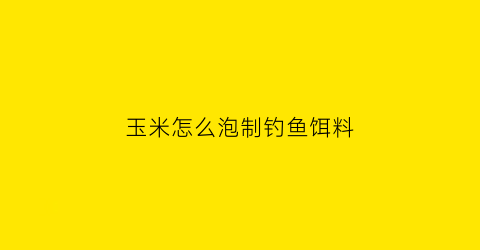 “玉米怎么泡制钓鱼饵料(玉米怎么泡制钓鱼饵料呢)