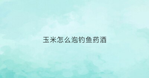 玉米怎么泡钓鱼药酒