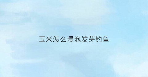 玉米怎么浸泡发芽钓鱼