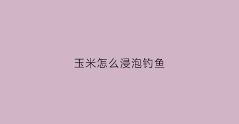 玉米怎么浸泡钓鱼(玉米怎么泡制才能钓鲤鱼和草鱼)