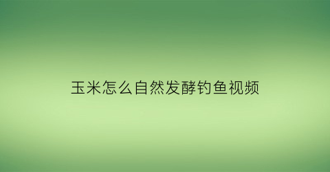 “玉米怎么自然发酵钓鱼视频(玉米如何发孝钓鱼)