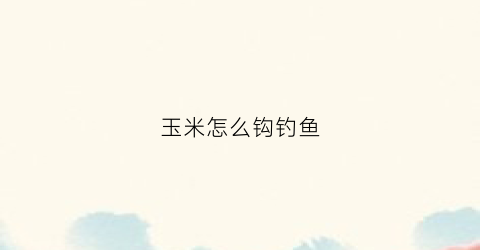 玉米怎么钩钓鱼(玉米怎么钩钓鱼效果好)