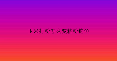 玉米打粉怎么变粘粉钓鱼(玉米粉怎么开饵才能粘)