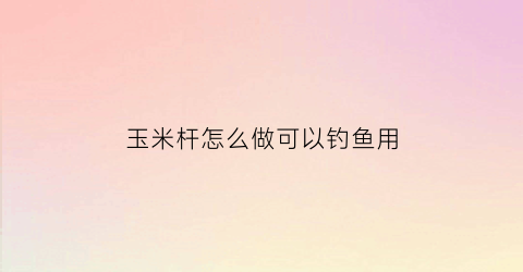 玉米杆怎么做可以钓鱼用(玉米杆有何用)