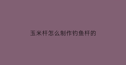 “玉米杆怎么制作钓鱼杆的(玉米杆做浮漂怎么样)