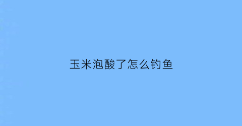 “玉米泡酸了怎么钓鱼(泡的玉米发酸了还能不能打窝)