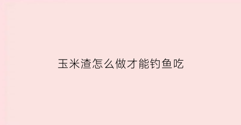 “玉米渣怎么做才能钓鱼吃(玉米渣怎么做才能钓鱼吃呢视频)