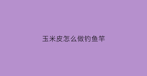 玉米皮怎么做钓鱼竿(玉米皮和玉米杆做手工)