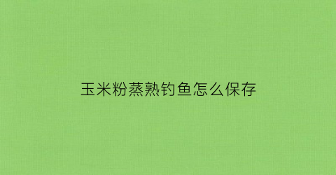 玉米粉蒸熟钓鱼怎么保存(玉米粉蒸熟钓鱼怎么保存时间长)