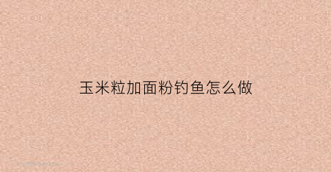 玉米粒加面粉钓鱼怎么做(玉米面粉钓大鲫鱼绝招)