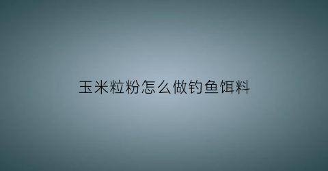 玉米粒粉怎么做钓鱼饵料(玉米粉如何钓鱼)