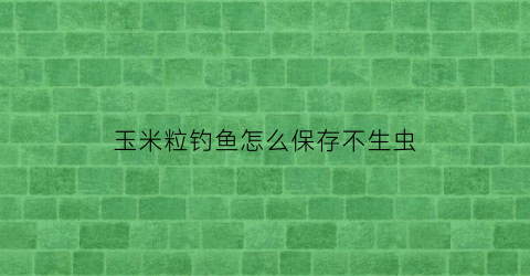 “玉米粒钓鱼怎么保存不生虫(玉米粒钓鱼技巧大全)