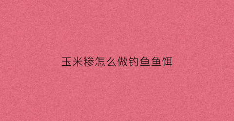 玉米糁怎么做钓鱼鱼饵(玉米糁鱼饵配方大全)