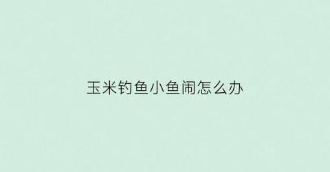 玉米钓鱼小鱼闹怎么办(玉米钓鱼需要注意什么)