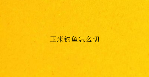 玉米钓鱼怎么切(玉米钓鱼制作方法视频)