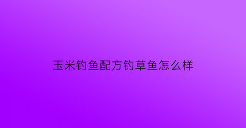 玉米钓鱼配方钓草鱼怎么样(玉米钓草鱼视频教程)