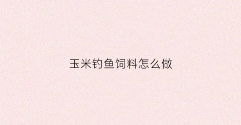 玉米钓鱼饲料怎么做(玉米钓鱼饲料怎么做的)
