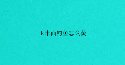 玉米面钓鱼怎么蒸(玉米面钓鱼蒸好还是炒好)