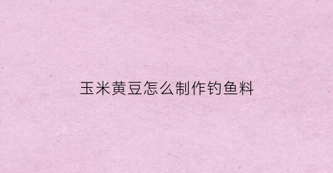 玉米黄豆怎么制作钓鱼料(玉米配黄豆做饲料比例是多少)