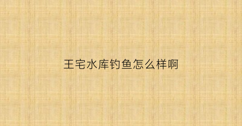 王宅水库钓鱼怎么样啊(王宅水库库容)