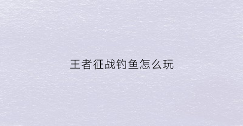 王者征战钓鱼怎么玩(王者征战钓鱼怎么玩的)