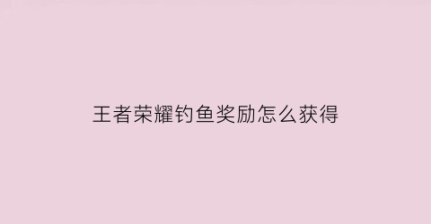 王者荣耀钓鱼奖励怎么获得(王者钓鱼是什么意思)