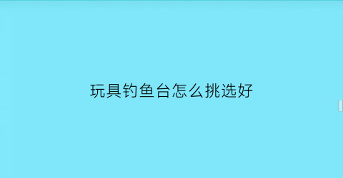 玩具钓鱼台怎么挑选好(玩具钓鱼杆图片)