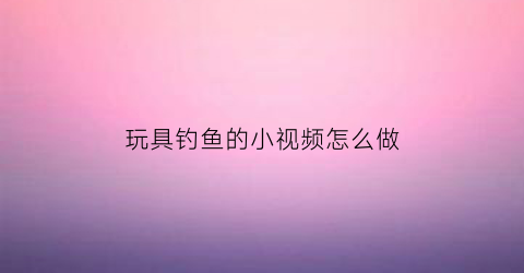 玩具钓鱼的小视频怎么做(我想看玩具视频钓鱼)