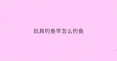 玩具钓鱼竿怎么钓鱼(玩具钓鱼杆图片)