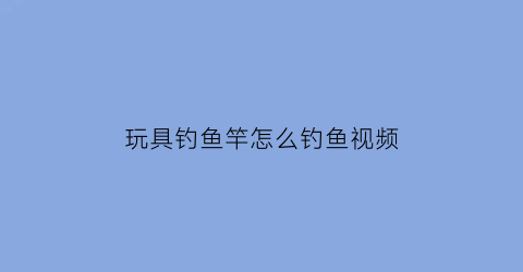 “玩具钓鱼竿怎么钓鱼视频(钓玩具鱼的视频)