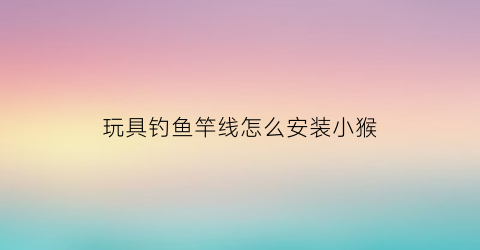 玩具钓鱼竿线怎么安装小猴(钓鱼玩具鱼竿怎么装)