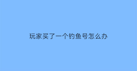玩家买了一个钓鱼号怎么办(玩家买了一个钓鱼号怎么办呢)