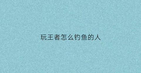 玩王者怎么钓鱼的人(王者里钓鱼是什么意思)