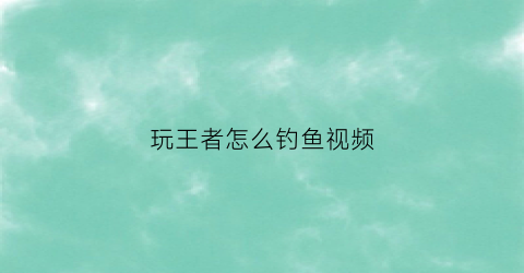 玩王者怎么钓鱼视频(玩王者怎么钓鱼视频教程)