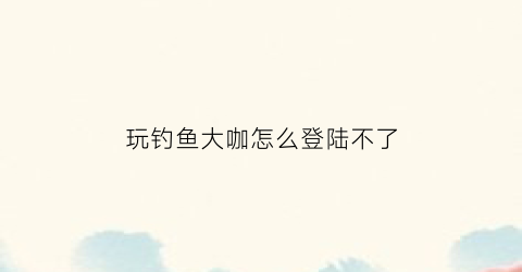 玩钓鱼大咖怎么登陆不了(钓鱼大咖下载了显示网络异常)