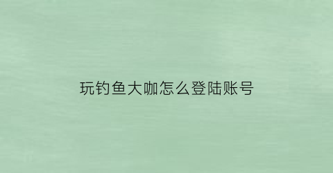 玩钓鱼大咖怎么登陆账号(钓鱼大咖下载了怎么不能玩)