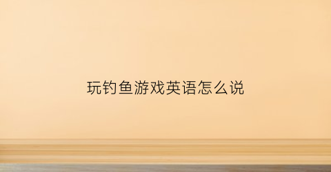 玩钓鱼游戏英语怎么说(玩钓鱼游戏英语怎么说呢)