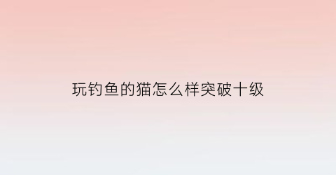 玩钓鱼的猫怎么样突破十级(钓鱼的猫无限金币版100级)