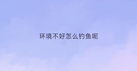 “环境不好怎么钓鱼呢(环境差怎么办)