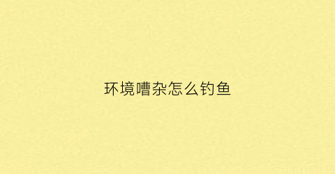 环境嘈杂怎么钓鱼(环境嘈杂怎么钓鱼最好)