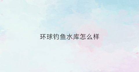 环球钓鱼水库怎么样(环球渔场)