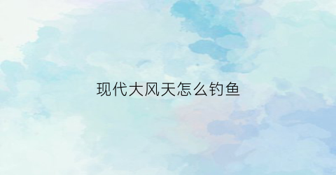 现代大风天怎么钓鱼(大风天好钓大鱼吗)