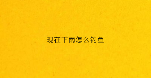 现在下雨怎么钓鱼(要下雨的天气怎么钓鱼)